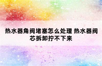 热水器角阀堵塞怎么处理 热水器阀芯拆卸拧不下来